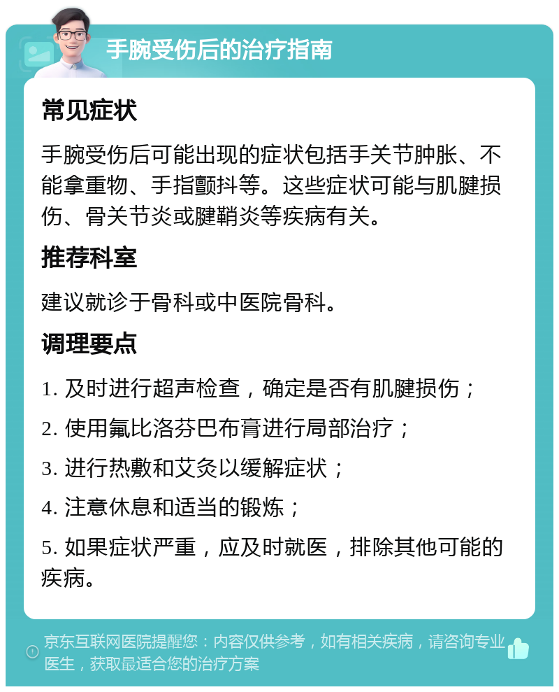 手腕受伤后的治疗指南 常见症状 手腕受伤后可能出现的症状包括手关节肿胀、不能拿重物、手指颤抖等。这些症状可能与肌腱损伤、骨关节炎或腱鞘炎等疾病有关。 推荐科室 建议就诊于骨科或中医院骨科。 调理要点 1. 及时进行超声检查，确定是否有肌腱损伤； 2. 使用氟比洛芬巴布膏进行局部治疗； 3. 进行热敷和艾灸以缓解症状； 4. 注意休息和适当的锻炼； 5. 如果症状严重，应及时就医，排除其他可能的疾病。