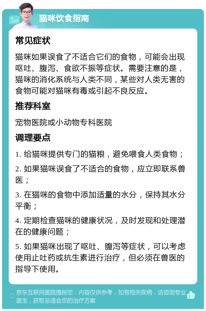 猫咪饮食指南 常见症状 猫咪如果误食了不适合它们的食物，可能会出现呕吐、腹泻、食欲不振等症状。需要注意的是，猫咪的消化系统与人类不同，某些对人类无害的食物可能对猫咪有毒或引起不良反应。 推荐科室 宠物医院或小动物专科医院 调理要点 1. 给猫咪提供专门的猫粮，避免喂食人类食物； 2. 如果猫咪误食了不适合的食物，应立即联系兽医； 3. 在猫咪的食物中添加适量的水分，保持其水分平衡； 4. 定期检查猫咪的健康状况，及时发现和处理潜在的健康问题； 5. 如果猫咪出现了呕吐、腹泻等症状，可以考虑使用止吐药或抗生素进行治疗，但必须在兽医的指导下使用。