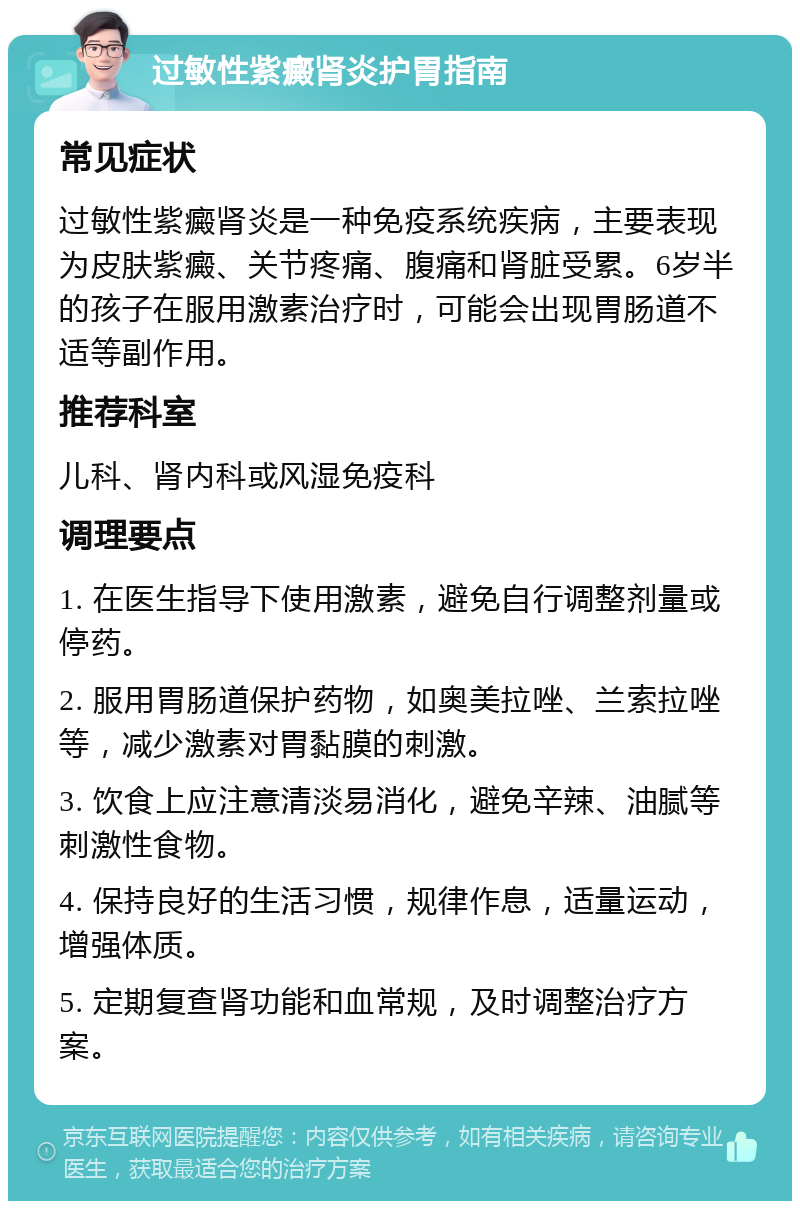 过敏性紫癜肾炎护胃指南 常见症状 过敏性紫癜肾炎是一种免疫系统疾病，主要表现为皮肤紫癜、关节疼痛、腹痛和肾脏受累。6岁半的孩子在服用激素治疗时，可能会出现胃肠道不适等副作用。 推荐科室 儿科、肾内科或风湿免疫科 调理要点 1. 在医生指导下使用激素，避免自行调整剂量或停药。 2. 服用胃肠道保护药物，如奥美拉唑、兰索拉唑等，减少激素对胃黏膜的刺激。 3. 饮食上应注意清淡易消化，避免辛辣、油腻等刺激性食物。 4. 保持良好的生活习惯，规律作息，适量运动，增强体质。 5. 定期复查肾功能和血常规，及时调整治疗方案。