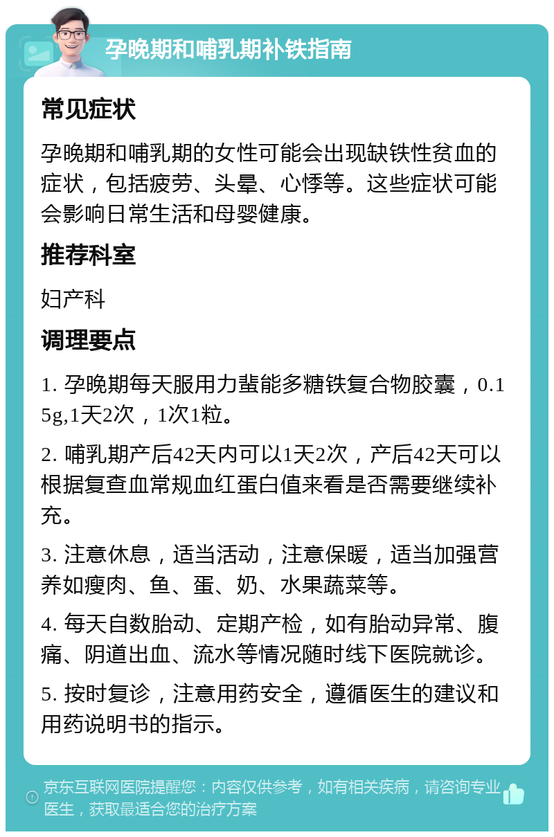 孕晚期和哺乳期补铁指南 常见症状 孕晚期和哺乳期的女性可能会出现缺铁性贫血的症状，包括疲劳、头晕、心悸等。这些症状可能会影响日常生活和母婴健康。 推荐科室 妇产科 调理要点 1. 孕晚期每天服用力蜚能多糖铁复合物胶囊，0.15g,1天2次，1次1粒。 2. 哺乳期产后42天内可以1天2次，产后42天可以根据复查血常规血红蛋白值来看是否需要继续补充。 3. 注意休息，适当活动，注意保暖，适当加强营养如瘦肉、鱼、蛋、奶、水果蔬菜等。 4. 每天自数胎动、定期产检，如有胎动异常、腹痛、阴道出血、流水等情况随时线下医院就诊。 5. 按时复诊，注意用药安全，遵循医生的建议和用药说明书的指示。