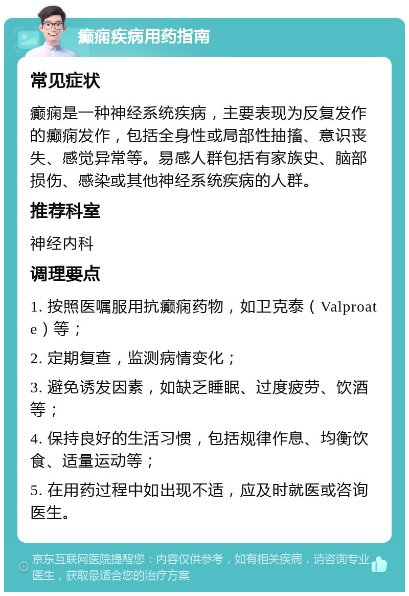 癫痫疾病用药指南 常见症状 癫痫是一种神经系统疾病，主要表现为反复发作的癫痫发作，包括全身性或局部性抽搐、意识丧失、感觉异常等。易感人群包括有家族史、脑部损伤、感染或其他神经系统疾病的人群。 推荐科室 神经内科 调理要点 1. 按照医嘱服用抗癫痫药物，如卫克泰（Valproate）等； 2. 定期复查，监测病情变化； 3. 避免诱发因素，如缺乏睡眠、过度疲劳、饮酒等； 4. 保持良好的生活习惯，包括规律作息、均衡饮食、适量运动等； 5. 在用药过程中如出现不适，应及时就医或咨询医生。