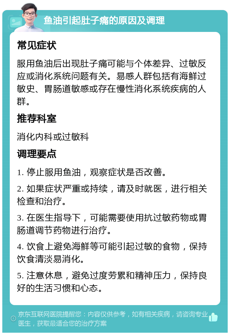 鱼油引起肚子痛的原因及调理 常见症状 服用鱼油后出现肚子痛可能与个体差异、过敏反应或消化系统问题有关。易感人群包括有海鲜过敏史、胃肠道敏感或存在慢性消化系统疾病的人群。 推荐科室 消化内科或过敏科 调理要点 1. 停止服用鱼油，观察症状是否改善。 2. 如果症状严重或持续，请及时就医，进行相关检查和治疗。 3. 在医生指导下，可能需要使用抗过敏药物或胃肠道调节药物进行治疗。 4. 饮食上避免海鲜等可能引起过敏的食物，保持饮食清淡易消化。 5. 注意休息，避免过度劳累和精神压力，保持良好的生活习惯和心态。