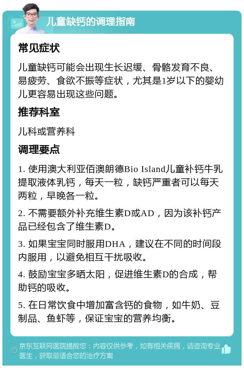 儿童缺钙的调理指南 常见症状 儿童缺钙可能会出现生长迟缓、骨骼发育不良、易疲劳、食欲不振等症状，尤其是1岁以下的婴幼儿更容易出现这些问题。 推荐科室 儿科或营养科 调理要点 1. 使用澳大利亚佰澳朗德Bio Island儿童补钙牛乳提取液体乳钙，每天一粒，缺钙严重者可以每天两粒，早晚各一粒。 2. 不需要额外补充维生素D或AD，因为该补钙产品已经包含了维生素D。 3. 如果宝宝同时服用DHA，建议在不同的时间段内服用，以避免相互干扰吸收。 4. 鼓励宝宝多晒太阳，促进维生素D的合成，帮助钙的吸收。 5. 在日常饮食中增加富含钙的食物，如牛奶、豆制品、鱼虾等，保证宝宝的营养均衡。