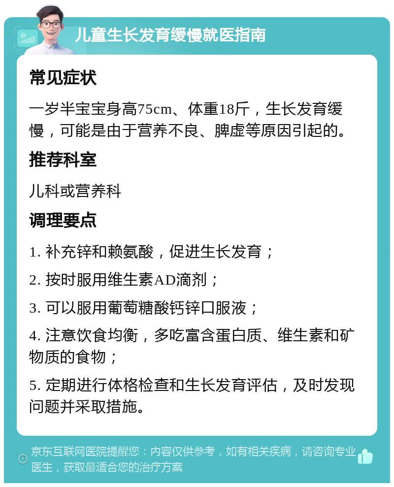 儿童生长发育缓慢就医指南 常见症状 一岁半宝宝身高75cm、体重18斤，生长发育缓慢，可能是由于营养不良、脾虚等原因引起的。 推荐科室 儿科或营养科 调理要点 1. 补充锌和赖氨酸，促进生长发育； 2. 按时服用维生素AD滴剂； 3. 可以服用葡萄糖酸钙锌口服液； 4. 注意饮食均衡，多吃富含蛋白质、维生素和矿物质的食物； 5. 定期进行体格检查和生长发育评估，及时发现问题并采取措施。