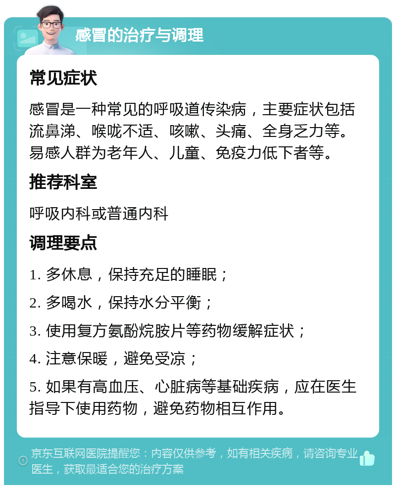 感冒的治疗与调理 常见症状 感冒是一种常见的呼吸道传染病，主要症状包括流鼻涕、喉咙不适、咳嗽、头痛、全身乏力等。易感人群为老年人、儿童、免疫力低下者等。 推荐科室 呼吸内科或普通内科 调理要点 1. 多休息，保持充足的睡眠； 2. 多喝水，保持水分平衡； 3. 使用复方氨酚烷胺片等药物缓解症状； 4. 注意保暖，避免受凉； 5. 如果有高血压、心脏病等基础疾病，应在医生指导下使用药物，避免药物相互作用。