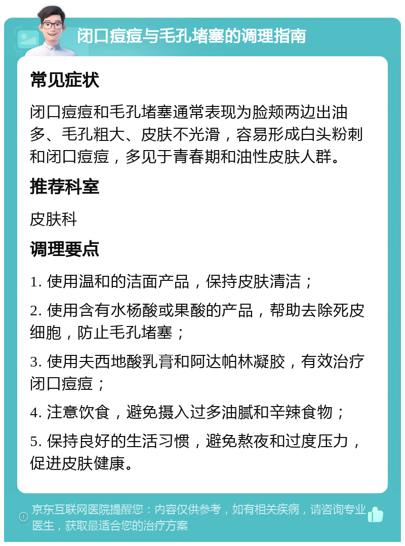 闭口痘痘与毛孔堵塞的调理指南 常见症状 闭口痘痘和毛孔堵塞通常表现为脸颊两边出油多、毛孔粗大、皮肤不光滑，容易形成白头粉刺和闭口痘痘，多见于青春期和油性皮肤人群。 推荐科室 皮肤科 调理要点 1. 使用温和的洁面产品，保持皮肤清洁； 2. 使用含有水杨酸或果酸的产品，帮助去除死皮细胞，防止毛孔堵塞； 3. 使用夫西地酸乳膏和阿达帕林凝胶，有效治疗闭口痘痘； 4. 注意饮食，避免摄入过多油腻和辛辣食物； 5. 保持良好的生活习惯，避免熬夜和过度压力，促进皮肤健康。