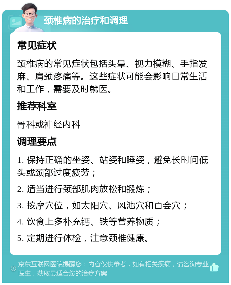 颈椎病的治疗和调理 常见症状 颈椎病的常见症状包括头晕、视力模糊、手指发麻、肩颈疼痛等。这些症状可能会影响日常生活和工作，需要及时就医。 推荐科室 骨科或神经内科 调理要点 1. 保持正确的坐姿、站姿和睡姿，避免长时间低头或颈部过度疲劳； 2. 适当进行颈部肌肉放松和锻炼； 3. 按摩穴位，如太阳穴、风池穴和百会穴； 4. 饮食上多补充钙、铁等营养物质； 5. 定期进行体检，注意颈椎健康。