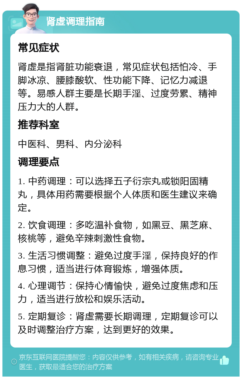 肾虚调理指南 常见症状 肾虚是指肾脏功能衰退，常见症状包括怕冷、手脚冰凉、腰膝酸软、性功能下降、记忆力减退等。易感人群主要是长期手淫、过度劳累、精神压力大的人群。 推荐科室 中医科、男科、内分泌科 调理要点 1. 中药调理：可以选择五子衍宗丸或锁阳固精丸，具体用药需要根据个人体质和医生建议来确定。 2. 饮食调理：多吃温补食物，如黑豆、黑芝麻、核桃等，避免辛辣刺激性食物。 3. 生活习惯调整：避免过度手淫，保持良好的作息习惯，适当进行体育锻炼，增强体质。 4. 心理调节：保持心情愉快，避免过度焦虑和压力，适当进行放松和娱乐活动。 5. 定期复诊：肾虚需要长期调理，定期复诊可以及时调整治疗方案，达到更好的效果。