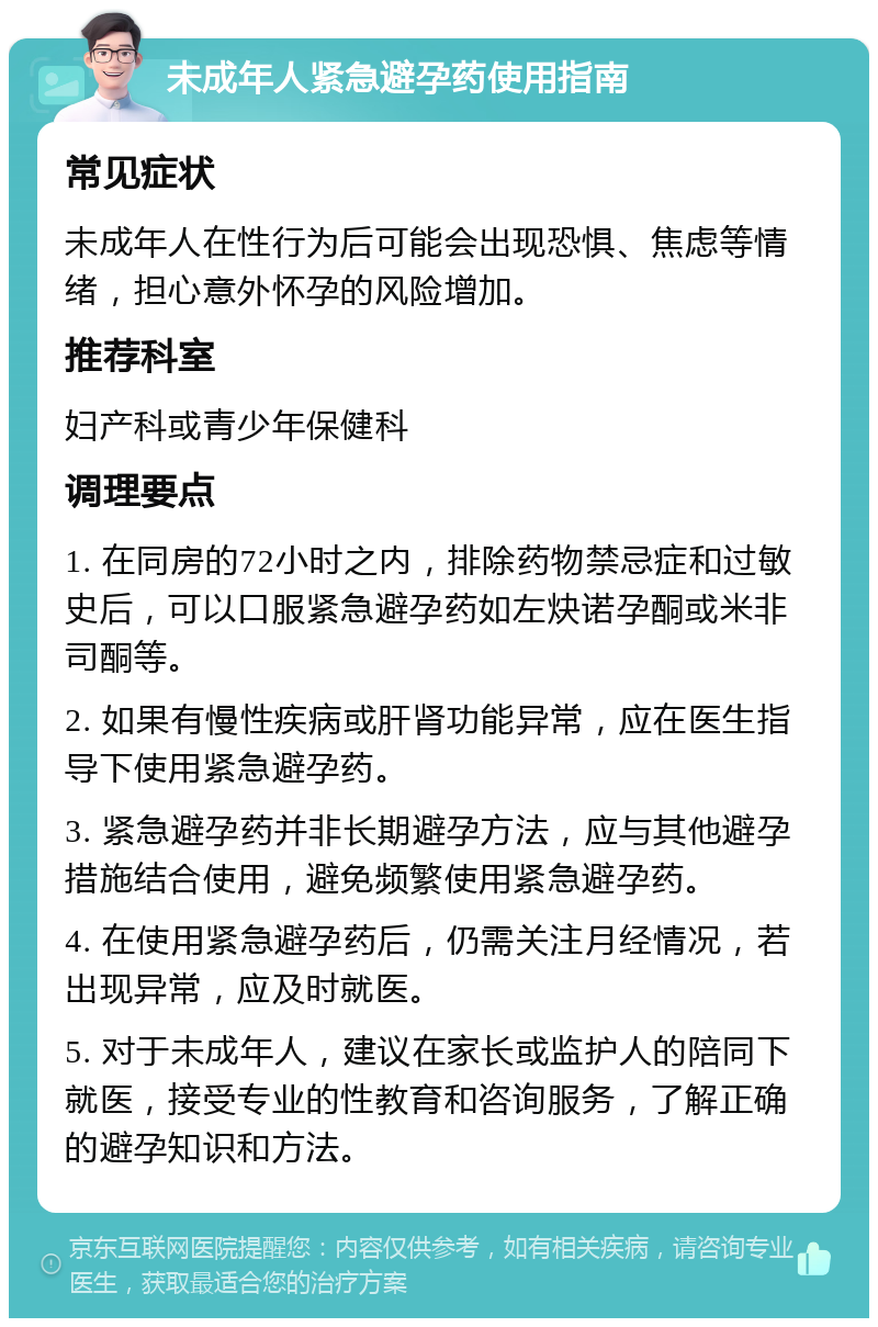 未成年人紧急避孕药使用指南 常见症状 未成年人在性行为后可能会出现恐惧、焦虑等情绪，担心意外怀孕的风险增加。 推荐科室 妇产科或青少年保健科 调理要点 1. 在同房的72小时之内，排除药物禁忌症和过敏史后，可以口服紧急避孕药如左炔诺孕酮或米非司酮等。 2. 如果有慢性疾病或肝肾功能异常，应在医生指导下使用紧急避孕药。 3. 紧急避孕药并非长期避孕方法，应与其他避孕措施结合使用，避免频繁使用紧急避孕药。 4. 在使用紧急避孕药后，仍需关注月经情况，若出现异常，应及时就医。 5. 对于未成年人，建议在家长或监护人的陪同下就医，接受专业的性教育和咨询服务，了解正确的避孕知识和方法。