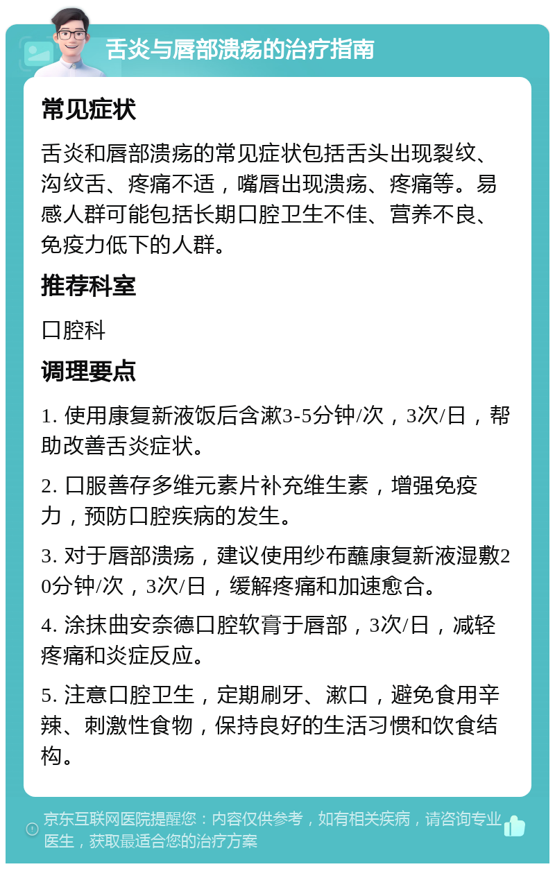 舌炎与唇部溃疡的治疗指南 常见症状 舌炎和唇部溃疡的常见症状包括舌头出现裂纹、沟纹舌、疼痛不适，嘴唇出现溃疡、疼痛等。易感人群可能包括长期口腔卫生不佳、营养不良、免疫力低下的人群。 推荐科室 口腔科 调理要点 1. 使用康复新液饭后含漱3-5分钟/次，3次/日，帮助改善舌炎症状。 2. 口服善存多维元素片补充维生素，增强免疫力，预防口腔疾病的发生。 3. 对于唇部溃疡，建议使用纱布蘸康复新液湿敷20分钟/次，3次/日，缓解疼痛和加速愈合。 4. 涂抹曲安奈德口腔软膏于唇部，3次/日，减轻疼痛和炎症反应。 5. 注意口腔卫生，定期刷牙、漱口，避免食用辛辣、刺激性食物，保持良好的生活习惯和饮食结构。