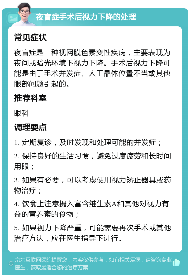 夜盲症手术后视力下降的处理 常见症状 夜盲症是一种视网膜色素变性疾病，主要表现为夜间或暗光环境下视力下降。手术后视力下降可能是由于手术并发症、人工晶体位置不当或其他眼部问题引起的。 推荐科室 眼科 调理要点 1. 定期复诊，及时发现和处理可能的并发症； 2. 保持良好的生活习惯，避免过度疲劳和长时间用眼； 3. 如果有必要，可以考虑使用视力矫正器具或药物治疗； 4. 饮食上注意摄入富含维生素A和其他对视力有益的营养素的食物； 5. 如果视力下降严重，可能需要再次手术或其他治疗方法，应在医生指导下进行。