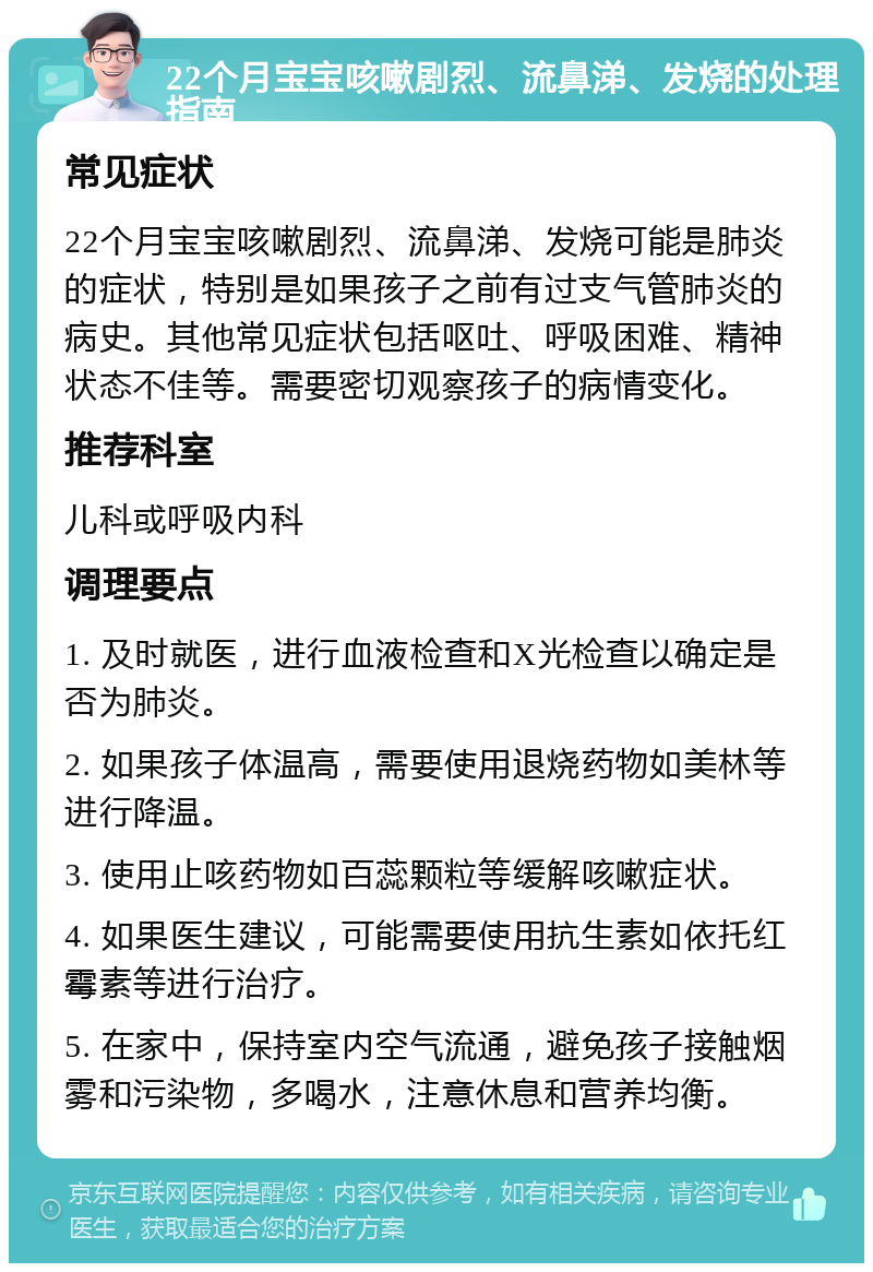 22个月宝宝咳嗽剧烈、流鼻涕、发烧的处理指南 常见症状 22个月宝宝咳嗽剧烈、流鼻涕、发烧可能是肺炎的症状，特别是如果孩子之前有过支气管肺炎的病史。其他常见症状包括呕吐、呼吸困难、精神状态不佳等。需要密切观察孩子的病情变化。 推荐科室 儿科或呼吸内科 调理要点 1. 及时就医，进行血液检查和X光检查以确定是否为肺炎。 2. 如果孩子体温高，需要使用退烧药物如美林等进行降温。 3. 使用止咳药物如百蕊颗粒等缓解咳嗽症状。 4. 如果医生建议，可能需要使用抗生素如依托红霉素等进行治疗。 5. 在家中，保持室内空气流通，避免孩子接触烟雾和污染物，多喝水，注意休息和营养均衡。