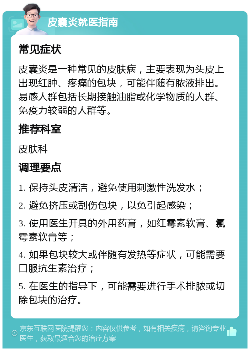 皮囊炎就医指南 常见症状 皮囊炎是一种常见的皮肤病，主要表现为头皮上出现红肿、疼痛的包块，可能伴随有脓液排出。易感人群包括长期接触油脂或化学物质的人群、免疫力较弱的人群等。 推荐科室 皮肤科 调理要点 1. 保持头皮清洁，避免使用刺激性洗发水； 2. 避免挤压或刮伤包块，以免引起感染； 3. 使用医生开具的外用药膏，如红霉素软膏、氯霉素软膏等； 4. 如果包块较大或伴随有发热等症状，可能需要口服抗生素治疗； 5. 在医生的指导下，可能需要进行手术排脓或切除包块的治疗。