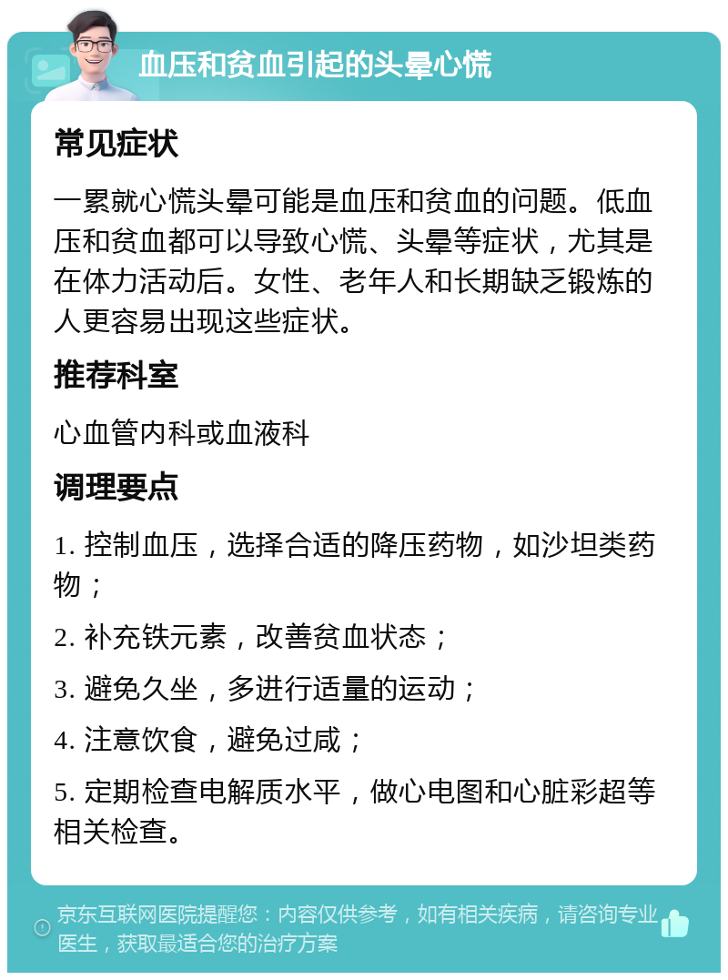 血压和贫血引起的头晕心慌 常见症状 一累就心慌头晕可能是血压和贫血的问题。低血压和贫血都可以导致心慌、头晕等症状，尤其是在体力活动后。女性、老年人和长期缺乏锻炼的人更容易出现这些症状。 推荐科室 心血管内科或血液科 调理要点 1. 控制血压，选择合适的降压药物，如沙坦类药物； 2. 补充铁元素，改善贫血状态； 3. 避免久坐，多进行适量的运动； 4. 注意饮食，避免过咸； 5. 定期检查电解质水平，做心电图和心脏彩超等相关检查。