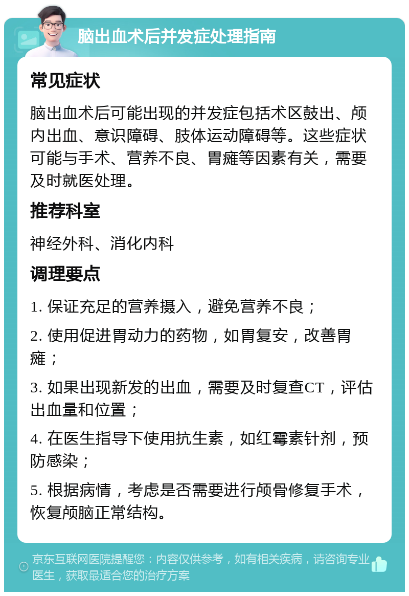 脑出血术后并发症处理指南 常见症状 脑出血术后可能出现的并发症包括术区鼓出、颅内出血、意识障碍、肢体运动障碍等。这些症状可能与手术、营养不良、胃瘫等因素有关，需要及时就医处理。 推荐科室 神经外科、消化内科 调理要点 1. 保证充足的营养摄入，避免营养不良； 2. 使用促进胃动力的药物，如胃复安，改善胃瘫； 3. 如果出现新发的出血，需要及时复查CT，评估出血量和位置； 4. 在医生指导下使用抗生素，如红霉素针剂，预防感染； 5. 根据病情，考虑是否需要进行颅骨修复手术，恢复颅脑正常结构。