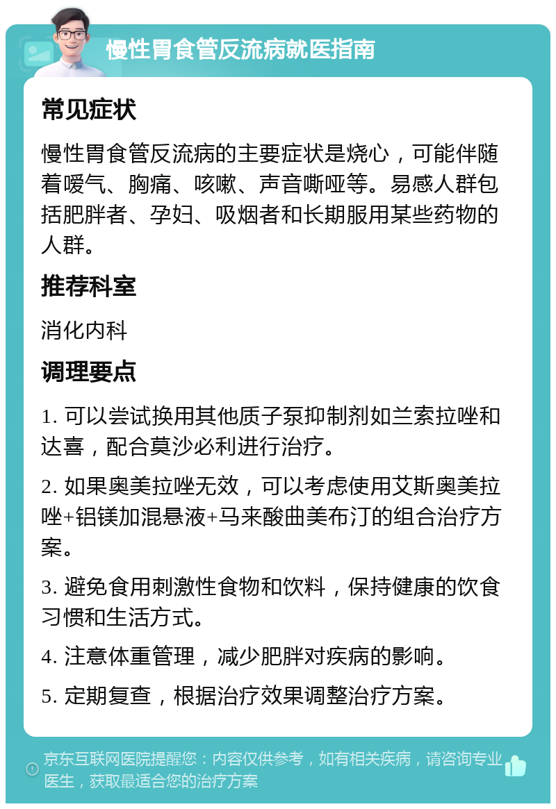 慢性胃食管反流病就医指南 常见症状 慢性胃食管反流病的主要症状是烧心，可能伴随着嗳气、胸痛、咳嗽、声音嘶哑等。易感人群包括肥胖者、孕妇、吸烟者和长期服用某些药物的人群。 推荐科室 消化内科 调理要点 1. 可以尝试换用其他质子泵抑制剂如兰索拉唑和达喜，配合莫沙必利进行治疗。 2. 如果奥美拉唑无效，可以考虑使用艾斯奥美拉唑+铝镁加混悬液+马来酸曲美布汀的组合治疗方案。 3. 避免食用刺激性食物和饮料，保持健康的饮食习惯和生活方式。 4. 注意体重管理，减少肥胖对疾病的影响。 5. 定期复查，根据治疗效果调整治疗方案。