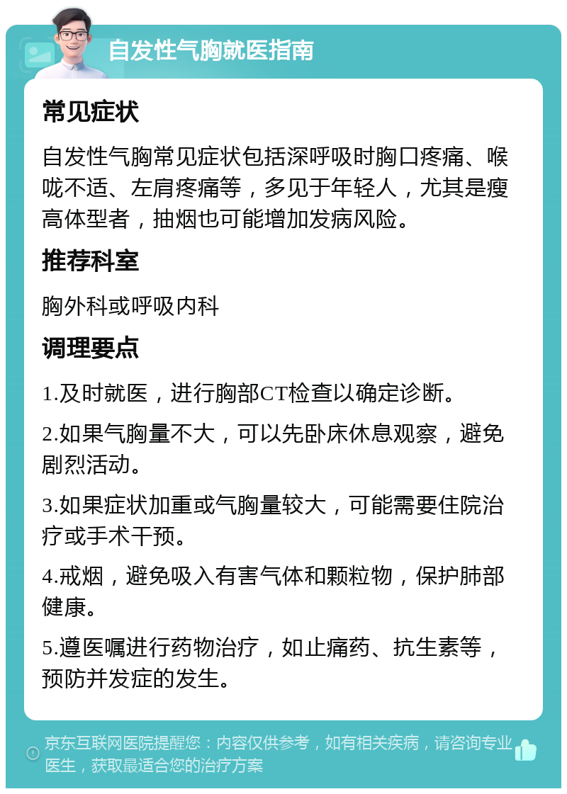 自发性气胸就医指南 常见症状 自发性气胸常见症状包括深呼吸时胸口疼痛、喉咙不适、左肩疼痛等，多见于年轻人，尤其是瘦高体型者，抽烟也可能增加发病风险。 推荐科室 胸外科或呼吸内科 调理要点 1.及时就医，进行胸部CT检查以确定诊断。 2.如果气胸量不大，可以先卧床休息观察，避免剧烈活动。 3.如果症状加重或气胸量较大，可能需要住院治疗或手术干预。 4.戒烟，避免吸入有害气体和颗粒物，保护肺部健康。 5.遵医嘱进行药物治疗，如止痛药、抗生素等，预防并发症的发生。