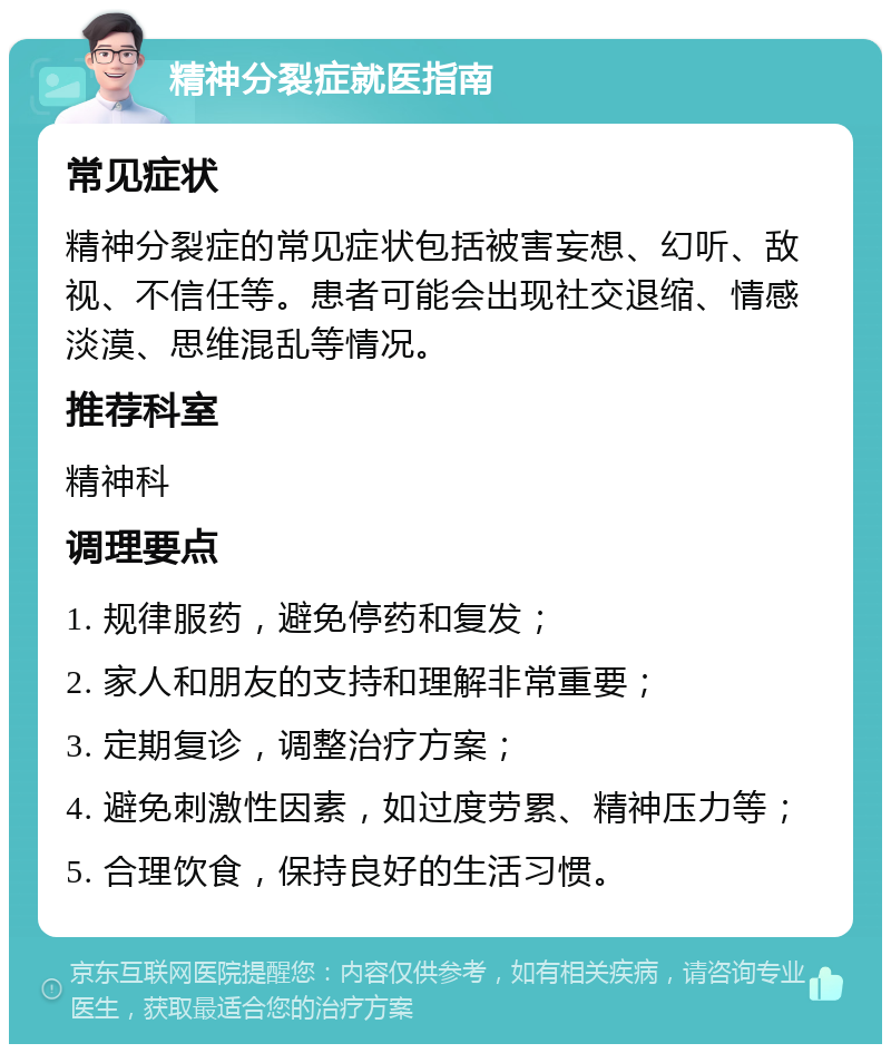 精神分裂症就医指南 常见症状 精神分裂症的常见症状包括被害妄想、幻听、敌视、不信任等。患者可能会出现社交退缩、情感淡漠、思维混乱等情况。 推荐科室 精神科 调理要点 1. 规律服药，避免停药和复发； 2. 家人和朋友的支持和理解非常重要； 3. 定期复诊，调整治疗方案； 4. 避免刺激性因素，如过度劳累、精神压力等； 5. 合理饮食，保持良好的生活习惯。