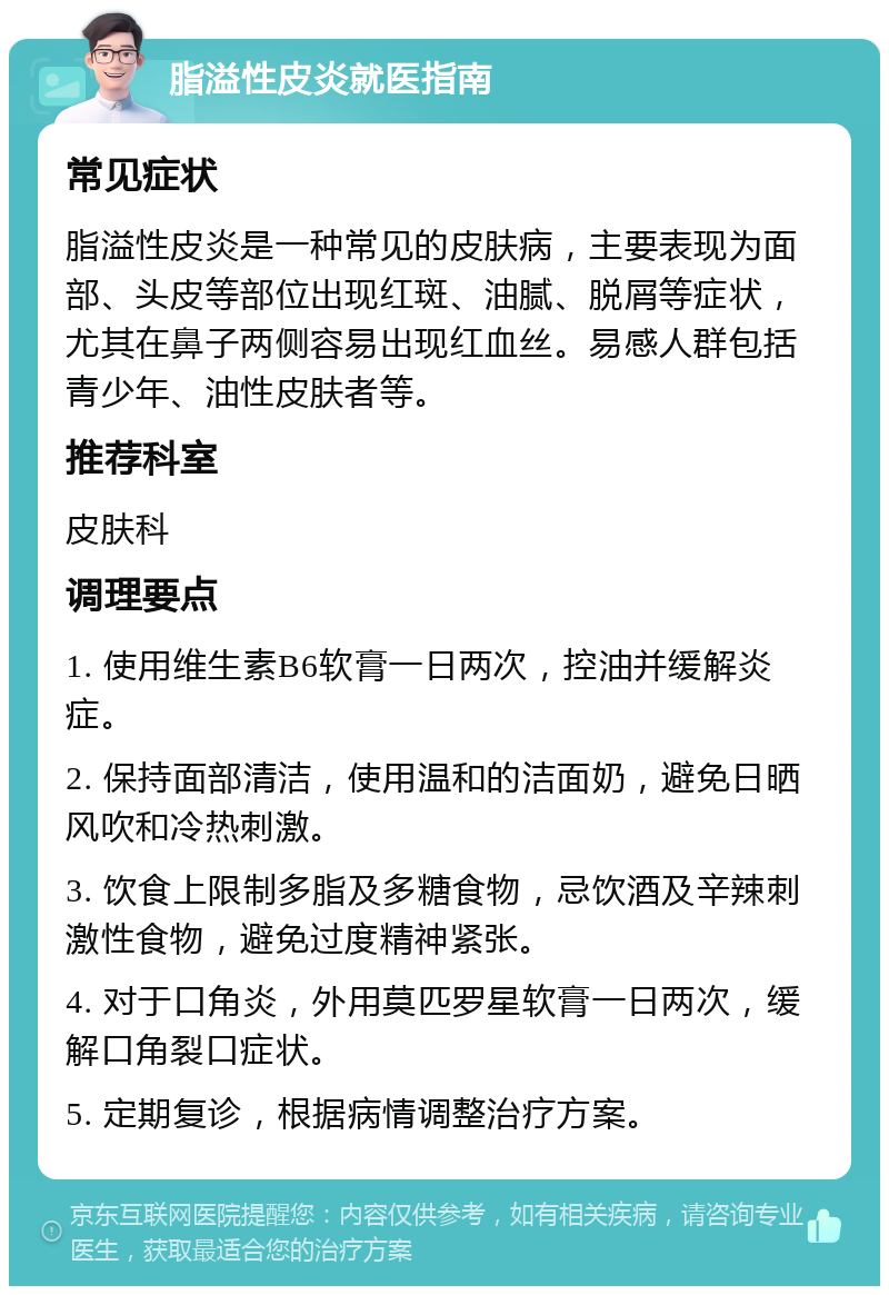 脂溢性皮炎就医指南 常见症状 脂溢性皮炎是一种常见的皮肤病，主要表现为面部、头皮等部位出现红斑、油腻、脱屑等症状，尤其在鼻子两侧容易出现红血丝。易感人群包括青少年、油性皮肤者等。 推荐科室 皮肤科 调理要点 1. 使用维生素B6软膏一日两次，控油并缓解炎症。 2. 保持面部清洁，使用温和的洁面奶，避免日晒风吹和冷热刺激。 3. 饮食上限制多脂及多糖食物，忌饮酒及辛辣刺激性食物，避免过度精神紧张。 4. 对于口角炎，外用莫匹罗星软膏一日两次，缓解口角裂口症状。 5. 定期复诊，根据病情调整治疗方案。