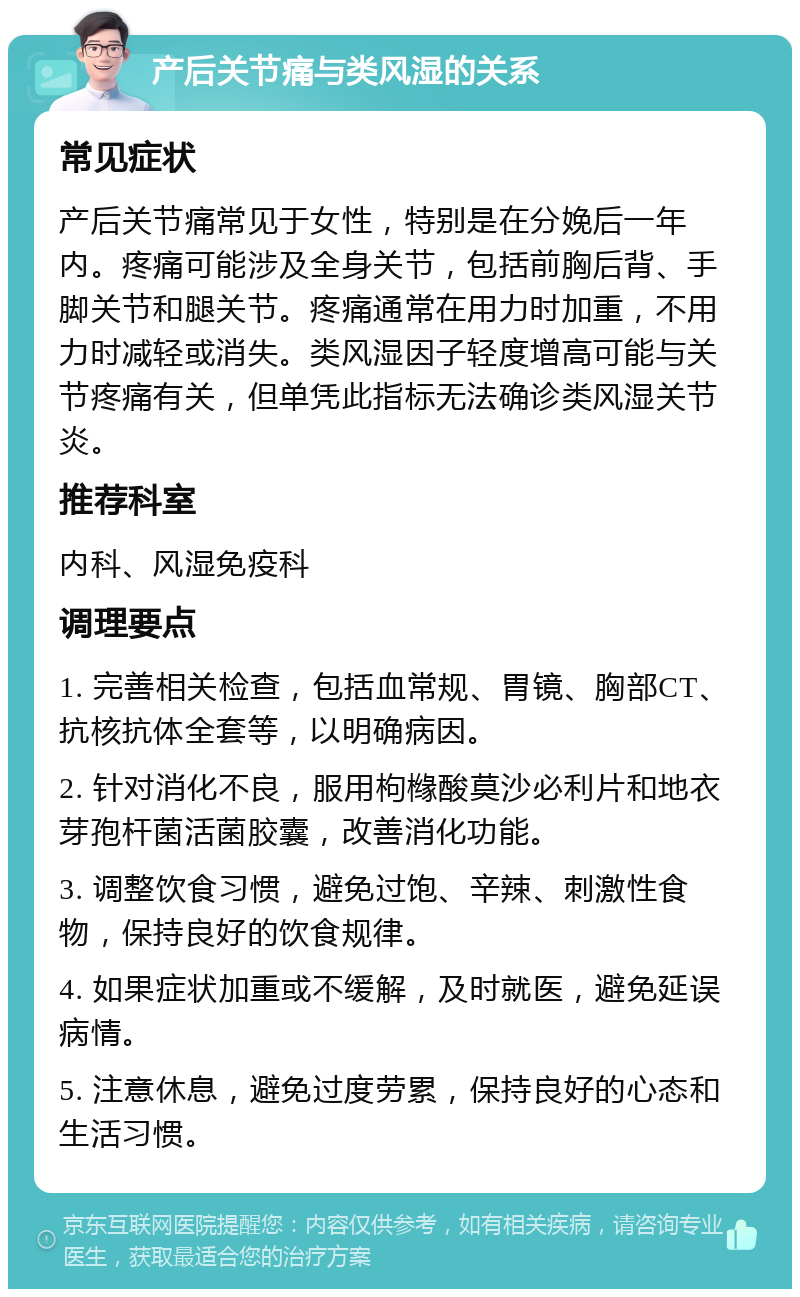 产后关节痛与类风湿的关系 常见症状 产后关节痛常见于女性，特别是在分娩后一年内。疼痛可能涉及全身关节，包括前胸后背、手脚关节和腿关节。疼痛通常在用力时加重，不用力时减轻或消失。类风湿因子轻度增高可能与关节疼痛有关，但单凭此指标无法确诊类风湿关节炎。 推荐科室 内科、风湿免疫科 调理要点 1. 完善相关检查，包括血常规、胃镜、胸部CT、抗核抗体全套等，以明确病因。 2. 针对消化不良，服用枸橼酸莫沙必利片和地衣芽孢杆菌活菌胶囊，改善消化功能。 3. 调整饮食习惯，避免过饱、辛辣、刺激性食物，保持良好的饮食规律。 4. 如果症状加重或不缓解，及时就医，避免延误病情。 5. 注意休息，避免过度劳累，保持良好的心态和生活习惯。