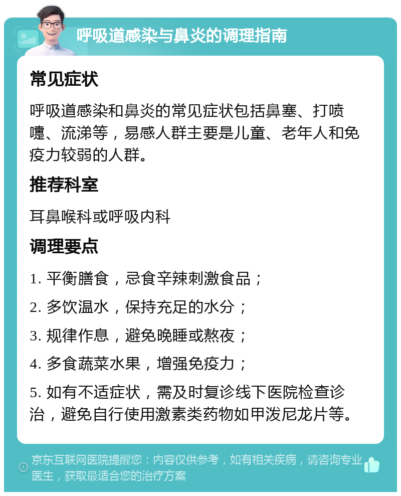 呼吸道感染与鼻炎的调理指南 常见症状 呼吸道感染和鼻炎的常见症状包括鼻塞、打喷嚏、流涕等，易感人群主要是儿童、老年人和免疫力较弱的人群。 推荐科室 耳鼻喉科或呼吸内科 调理要点 1. 平衡膳食，忌食辛辣刺激食品； 2. 多饮温水，保持充足的水分； 3. 规律作息，避免晚睡或熬夜； 4. 多食蔬菜水果，增强免疫力； 5. 如有不适症状，需及时复诊线下医院检查诊治，避免自行使用激素类药物如甲泼尼龙片等。