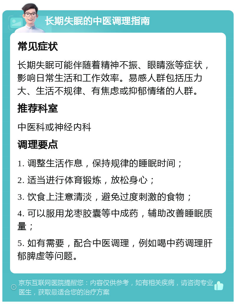 长期失眠的中医调理指南 常见症状 长期失眠可能伴随着精神不振、眼睛涨等症状，影响日常生活和工作效率。易感人群包括压力大、生活不规律、有焦虑或抑郁情绪的人群。 推荐科室 中医科或神经内科 调理要点 1. 调整生活作息，保持规律的睡眠时间； 2. 适当进行体育锻炼，放松身心； 3. 饮食上注意清淡，避免过度刺激的食物； 4. 可以服用龙枣胶囊等中成药，辅助改善睡眠质量； 5. 如有需要，配合中医调理，例如喝中药调理肝郁脾虚等问题。