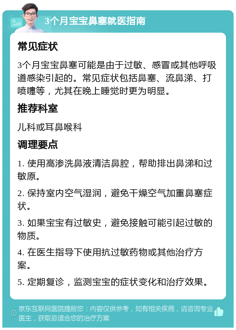 3个月宝宝鼻塞就医指南 常见症状 3个月宝宝鼻塞可能是由于过敏、感冒或其他呼吸道感染引起的。常见症状包括鼻塞、流鼻涕、打喷嚏等，尤其在晚上睡觉时更为明显。 推荐科室 儿科或耳鼻喉科 调理要点 1. 使用高渗洗鼻液清洁鼻腔，帮助排出鼻涕和过敏原。 2. 保持室内空气湿润，避免干燥空气加重鼻塞症状。 3. 如果宝宝有过敏史，避免接触可能引起过敏的物质。 4. 在医生指导下使用抗过敏药物或其他治疗方案。 5. 定期复诊，监测宝宝的症状变化和治疗效果。