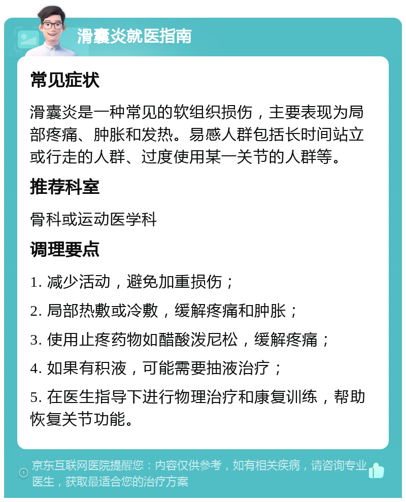 滑囊炎就医指南 常见症状 滑囊炎是一种常见的软组织损伤，主要表现为局部疼痛、肿胀和发热。易感人群包括长时间站立或行走的人群、过度使用某一关节的人群等。 推荐科室 骨科或运动医学科 调理要点 1. 减少活动，避免加重损伤； 2. 局部热敷或冷敷，缓解疼痛和肿胀； 3. 使用止疼药物如醋酸泼尼松，缓解疼痛； 4. 如果有积液，可能需要抽液治疗； 5. 在医生指导下进行物理治疗和康复训练，帮助恢复关节功能。