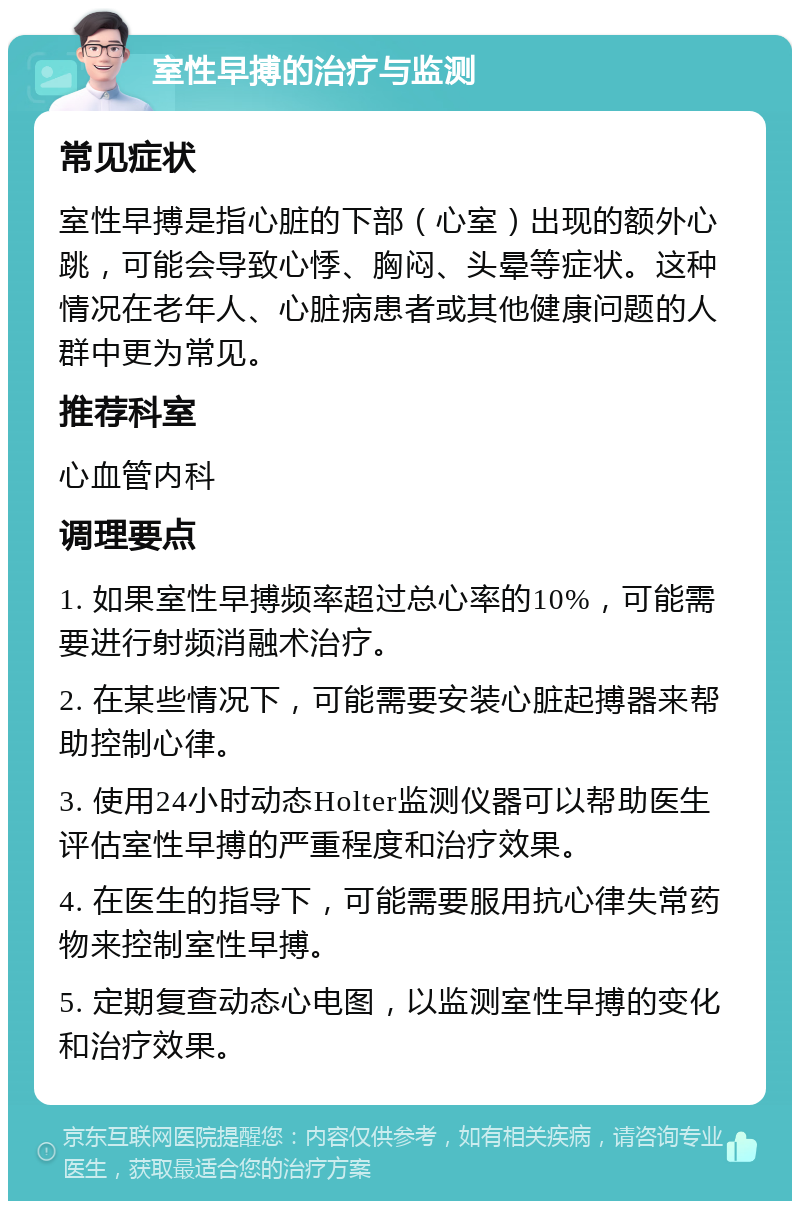 室性早搏的治疗与监测 常见症状 室性早搏是指心脏的下部（心室）出现的额外心跳，可能会导致心悸、胸闷、头晕等症状。这种情况在老年人、心脏病患者或其他健康问题的人群中更为常见。 推荐科室 心血管内科 调理要点 1. 如果室性早搏频率超过总心率的10%，可能需要进行射频消融术治疗。 2. 在某些情况下，可能需要安装心脏起搏器来帮助控制心律。 3. 使用24小时动态Holter监测仪器可以帮助医生评估室性早搏的严重程度和治疗效果。 4. 在医生的指导下，可能需要服用抗心律失常药物来控制室性早搏。 5. 定期复查动态心电图，以监测室性早搏的变化和治疗效果。