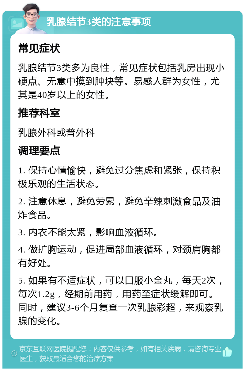 乳腺结节3类的注意事项 常见症状 乳腺结节3类多为良性，常见症状包括乳房出现小硬点、无意中摸到肿块等。易感人群为女性，尤其是40岁以上的女性。 推荐科室 乳腺外科或普外科 调理要点 1. 保持心情愉快，避免过分焦虑和紧张，保持积极乐观的生活状态。 2. 注意休息，避免劳累，避免辛辣刺激食品及油炸食品。 3. 内衣不能太紧，影响血液循环。 4. 做扩胸运动，促进局部血液循环，对颈肩胸都有好处。 5. 如果有不适症状，可以口服小金丸，每天2次，每次1.2g，经期前用药，用药至症状缓解即可。同时，建议3-6个月复查一次乳腺彩超，来观察乳腺的变化。