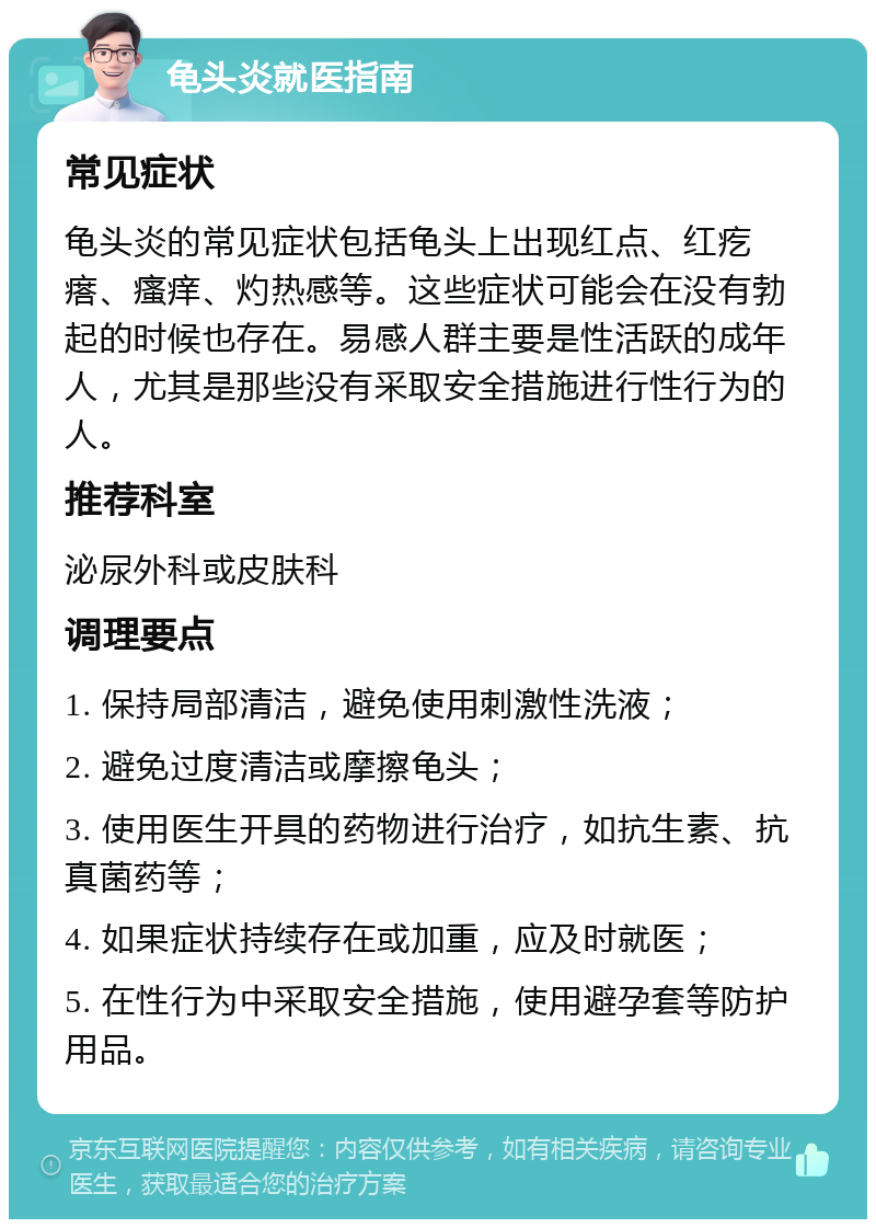 龟头炎就医指南 常见症状 龟头炎的常见症状包括龟头上出现红点、红疙瘩、瘙痒、灼热感等。这些症状可能会在没有勃起的时候也存在。易感人群主要是性活跃的成年人，尤其是那些没有采取安全措施进行性行为的人。 推荐科室 泌尿外科或皮肤科 调理要点 1. 保持局部清洁，避免使用刺激性洗液； 2. 避免过度清洁或摩擦龟头； 3. 使用医生开具的药物进行治疗，如抗生素、抗真菌药等； 4. 如果症状持续存在或加重，应及时就医； 5. 在性行为中采取安全措施，使用避孕套等防护用品。