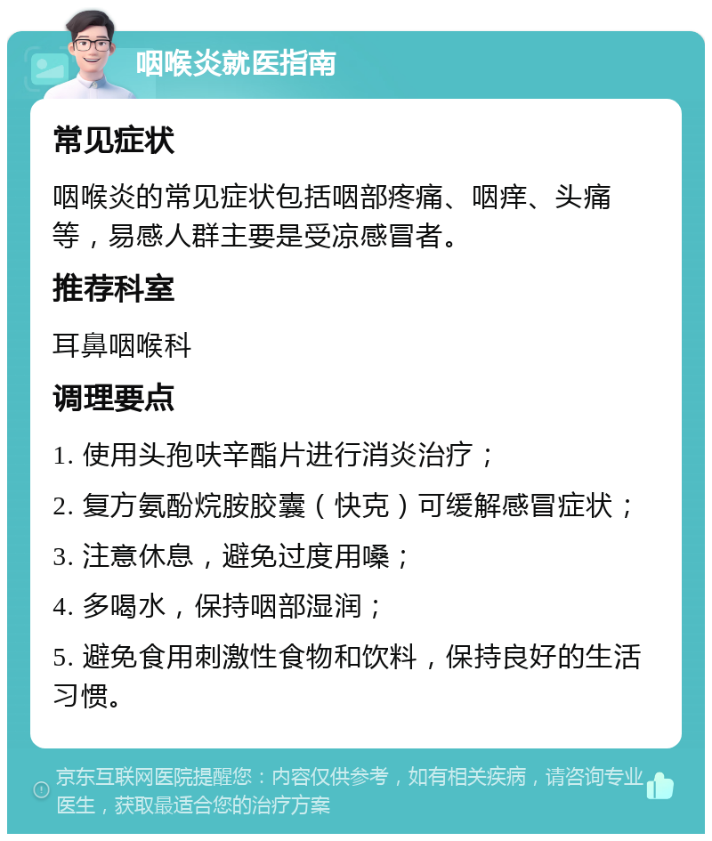 咽喉炎就医指南 常见症状 咽喉炎的常见症状包括咽部疼痛、咽痒、头痛等，易感人群主要是受凉感冒者。 推荐科室 耳鼻咽喉科 调理要点 1. 使用头孢呋辛酯片进行消炎治疗； 2. 复方氨酚烷胺胶囊（快克）可缓解感冒症状； 3. 注意休息，避免过度用嗓； 4. 多喝水，保持咽部湿润； 5. 避免食用刺激性食物和饮料，保持良好的生活习惯。