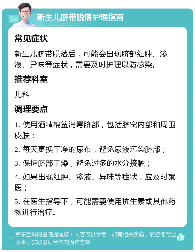 新生儿脐带脱落护理指南 常见症状 新生儿脐带脱落后，可能会出现脐部红肿、渗液、异味等症状，需要及时护理以防感染。 推荐科室 儿科 调理要点 1. 使用酒精棉签消毒脐部，包括脐窝内部和周围皮肤； 2. 每天更换干净的尿布，避免尿液污染脐部； 3. 保持脐部干燥，避免过多的水分接触； 4. 如果出现红肿、渗液、异味等症状，应及时就医； 5. 在医生指导下，可能需要使用抗生素或其他药物进行治疗。