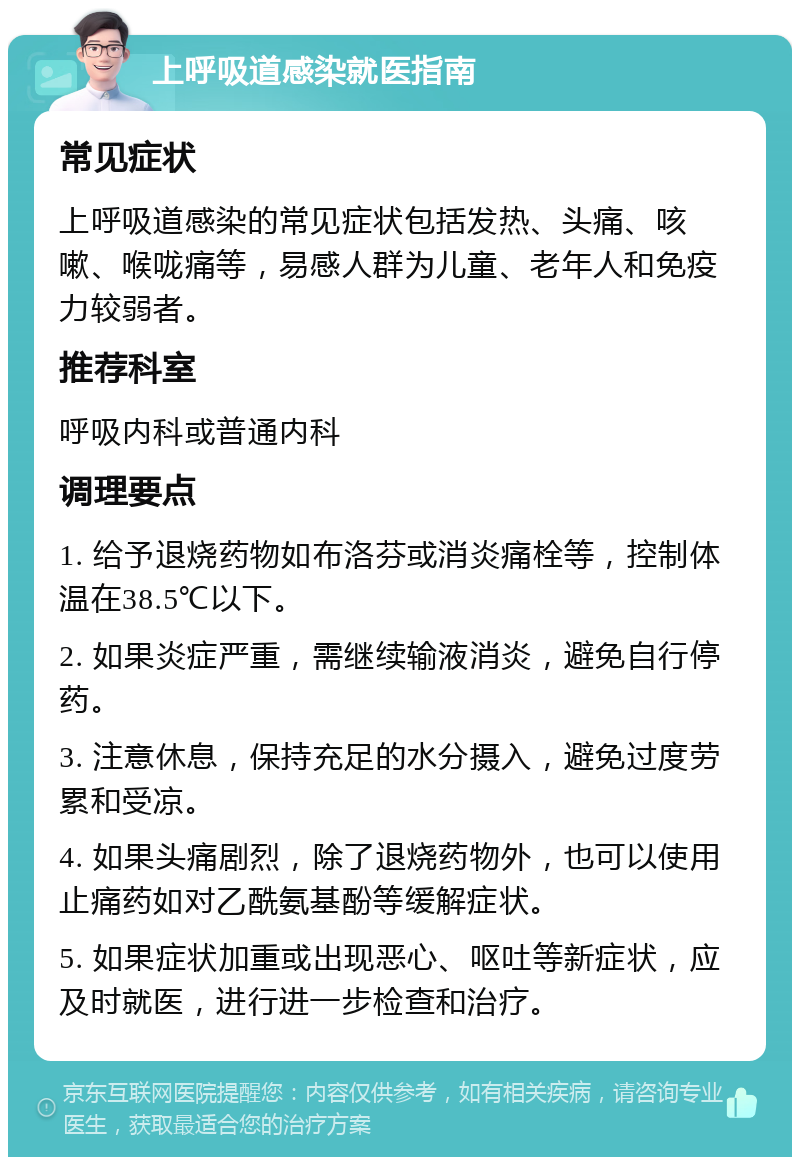 上呼吸道感染就医指南 常见症状 上呼吸道感染的常见症状包括发热、头痛、咳嗽、喉咙痛等，易感人群为儿童、老年人和免疫力较弱者。 推荐科室 呼吸内科或普通内科 调理要点 1. 给予退烧药物如布洛芬或消炎痛栓等，控制体温在38.5℃以下。 2. 如果炎症严重，需继续输液消炎，避免自行停药。 3. 注意休息，保持充足的水分摄入，避免过度劳累和受凉。 4. 如果头痛剧烈，除了退烧药物外，也可以使用止痛药如对乙酰氨基酚等缓解症状。 5. 如果症状加重或出现恶心、呕吐等新症状，应及时就医，进行进一步检查和治疗。