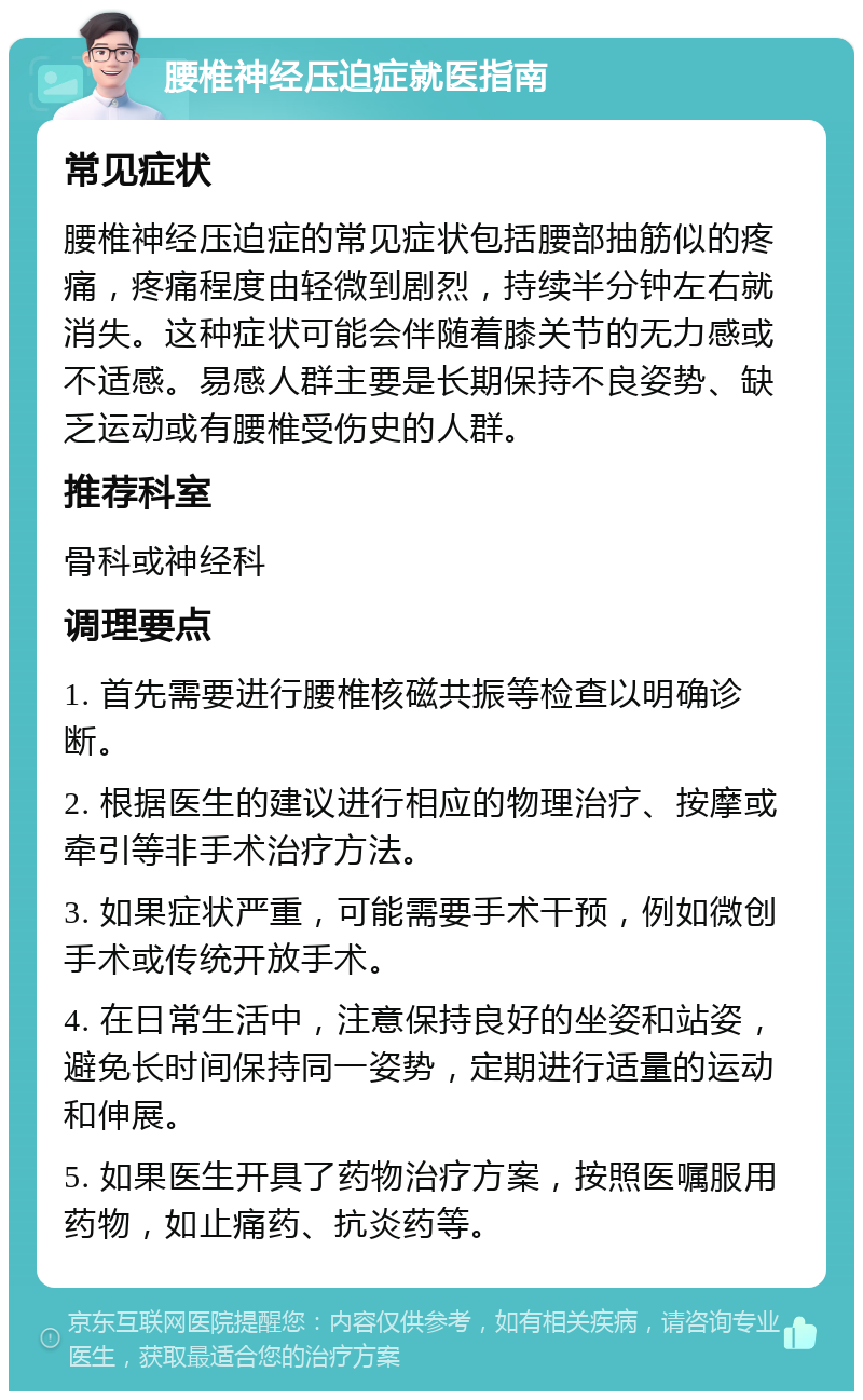 腰椎神经压迫症就医指南 常见症状 腰椎神经压迫症的常见症状包括腰部抽筋似的疼痛，疼痛程度由轻微到剧烈，持续半分钟左右就消失。这种症状可能会伴随着膝关节的无力感或不适感。易感人群主要是长期保持不良姿势、缺乏运动或有腰椎受伤史的人群。 推荐科室 骨科或神经科 调理要点 1. 首先需要进行腰椎核磁共振等检查以明确诊断。 2. 根据医生的建议进行相应的物理治疗、按摩或牵引等非手术治疗方法。 3. 如果症状严重，可能需要手术干预，例如微创手术或传统开放手术。 4. 在日常生活中，注意保持良好的坐姿和站姿，避免长时间保持同一姿势，定期进行适量的运动和伸展。 5. 如果医生开具了药物治疗方案，按照医嘱服用药物，如止痛药、抗炎药等。