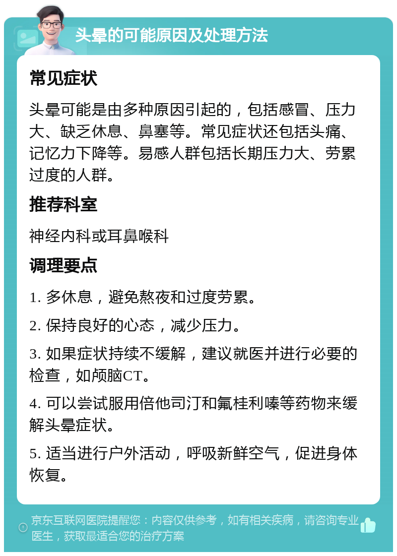 头晕的可能原因及处理方法 常见症状 头晕可能是由多种原因引起的，包括感冒、压力大、缺乏休息、鼻塞等。常见症状还包括头痛、记忆力下降等。易感人群包括长期压力大、劳累过度的人群。 推荐科室 神经内科或耳鼻喉科 调理要点 1. 多休息，避免熬夜和过度劳累。 2. 保持良好的心态，减少压力。 3. 如果症状持续不缓解，建议就医并进行必要的检查，如颅脑CT。 4. 可以尝试服用倍他司汀和氟桂利嗪等药物来缓解头晕症状。 5. 适当进行户外活动，呼吸新鲜空气，促进身体恢复。