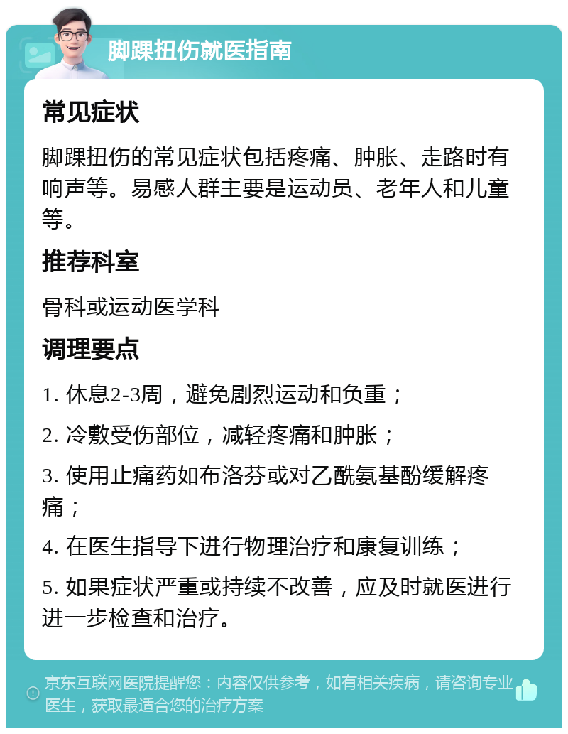 脚踝扭伤就医指南 常见症状 脚踝扭伤的常见症状包括疼痛、肿胀、走路时有响声等。易感人群主要是运动员、老年人和儿童等。 推荐科室 骨科或运动医学科 调理要点 1. 休息2-3周，避免剧烈运动和负重； 2. 冷敷受伤部位，减轻疼痛和肿胀； 3. 使用止痛药如布洛芬或对乙酰氨基酚缓解疼痛； 4. 在医生指导下进行物理治疗和康复训练； 5. 如果症状严重或持续不改善，应及时就医进行进一步检查和治疗。