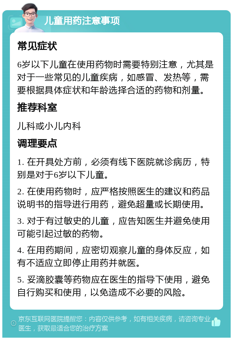 儿童用药注意事项 常见症状 6岁以下儿童在使用药物时需要特别注意，尤其是对于一些常见的儿童疾病，如感冒、发热等，需要根据具体症状和年龄选择合适的药物和剂量。 推荐科室 儿科或小儿内科 调理要点 1. 在开具处方前，必须有线下医院就诊病历，特别是对于6岁以下儿童。 2. 在使用药物时，应严格按照医生的建议和药品说明书的指导进行用药，避免超量或长期使用。 3. 对于有过敏史的儿童，应告知医生并避免使用可能引起过敏的药物。 4. 在用药期间，应密切观察儿童的身体反应，如有不适应立即停止用药并就医。 5. 妥滴胶囊等药物应在医生的指导下使用，避免自行购买和使用，以免造成不必要的风险。