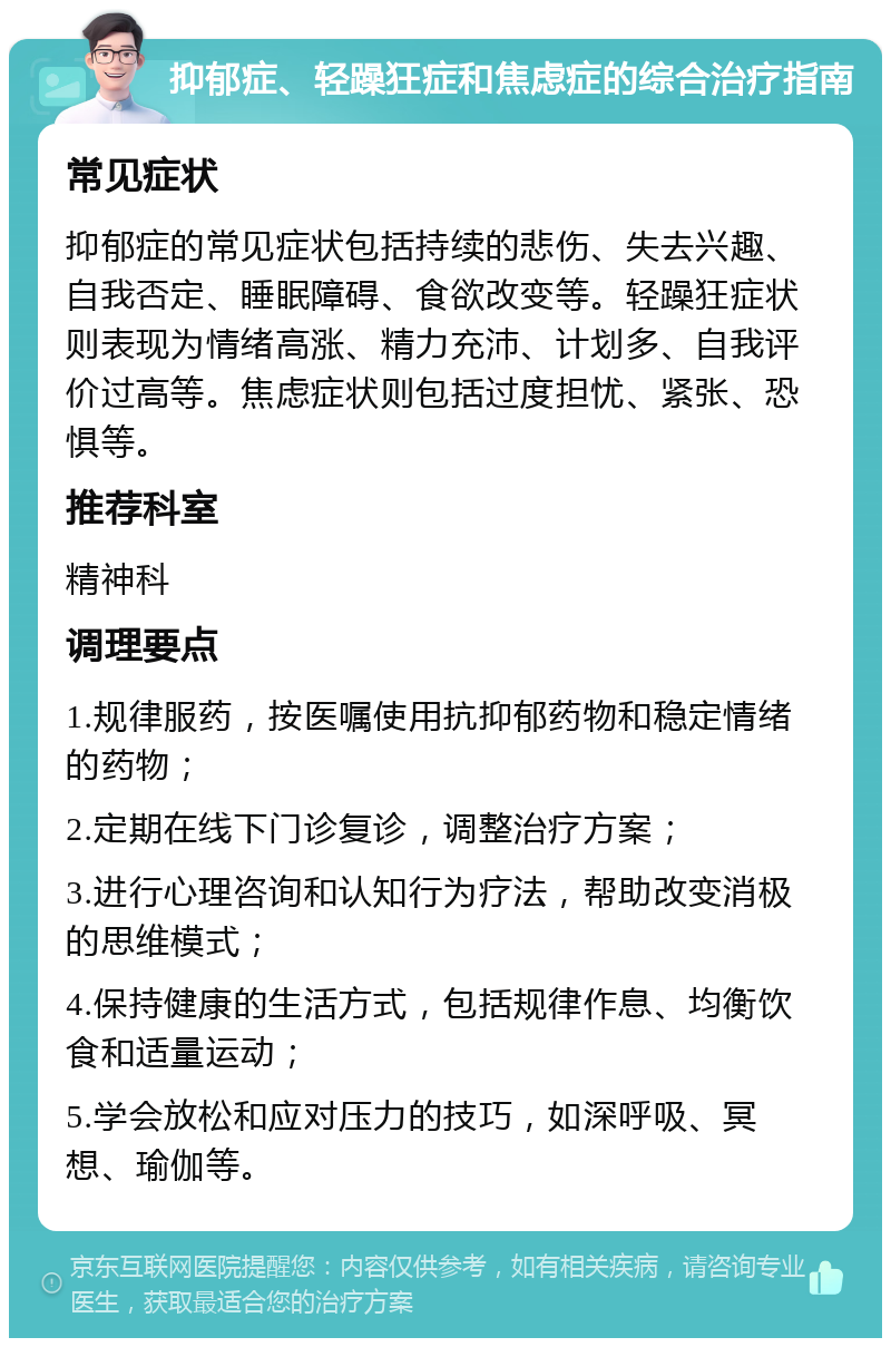 抑郁症、轻躁狂症和焦虑症的综合治疗指南 常见症状 抑郁症的常见症状包括持续的悲伤、失去兴趣、自我否定、睡眠障碍、食欲改变等。轻躁狂症状则表现为情绪高涨、精力充沛、计划多、自我评价过高等。焦虑症状则包括过度担忧、紧张、恐惧等。 推荐科室 精神科 调理要点 1.规律服药，按医嘱使用抗抑郁药物和稳定情绪的药物； 2.定期在线下门诊复诊，调整治疗方案； 3.进行心理咨询和认知行为疗法，帮助改变消极的思维模式； 4.保持健康的生活方式，包括规律作息、均衡饮食和适量运动； 5.学会放松和应对压力的技巧，如深呼吸、冥想、瑜伽等。