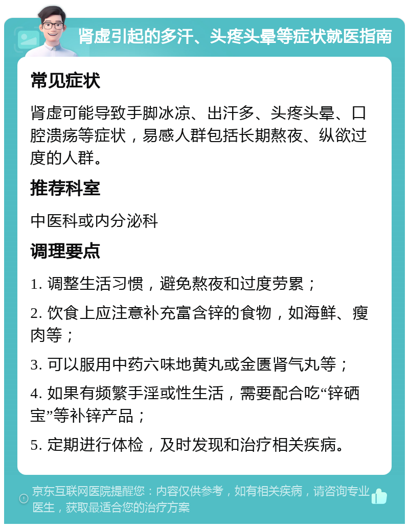 肾虚引起的多汗、头疼头晕等症状就医指南 常见症状 肾虚可能导致手脚冰凉、出汗多、头疼头晕、口腔溃疡等症状，易感人群包括长期熬夜、纵欲过度的人群。 推荐科室 中医科或内分泌科 调理要点 1. 调整生活习惯，避免熬夜和过度劳累； 2. 饮食上应注意补充富含锌的食物，如海鲜、瘦肉等； 3. 可以服用中药六味地黄丸或金匮肾气丸等； 4. 如果有频繁手淫或性生活，需要配合吃“锌硒宝”等补锌产品； 5. 定期进行体检，及时发现和治疗相关疾病。