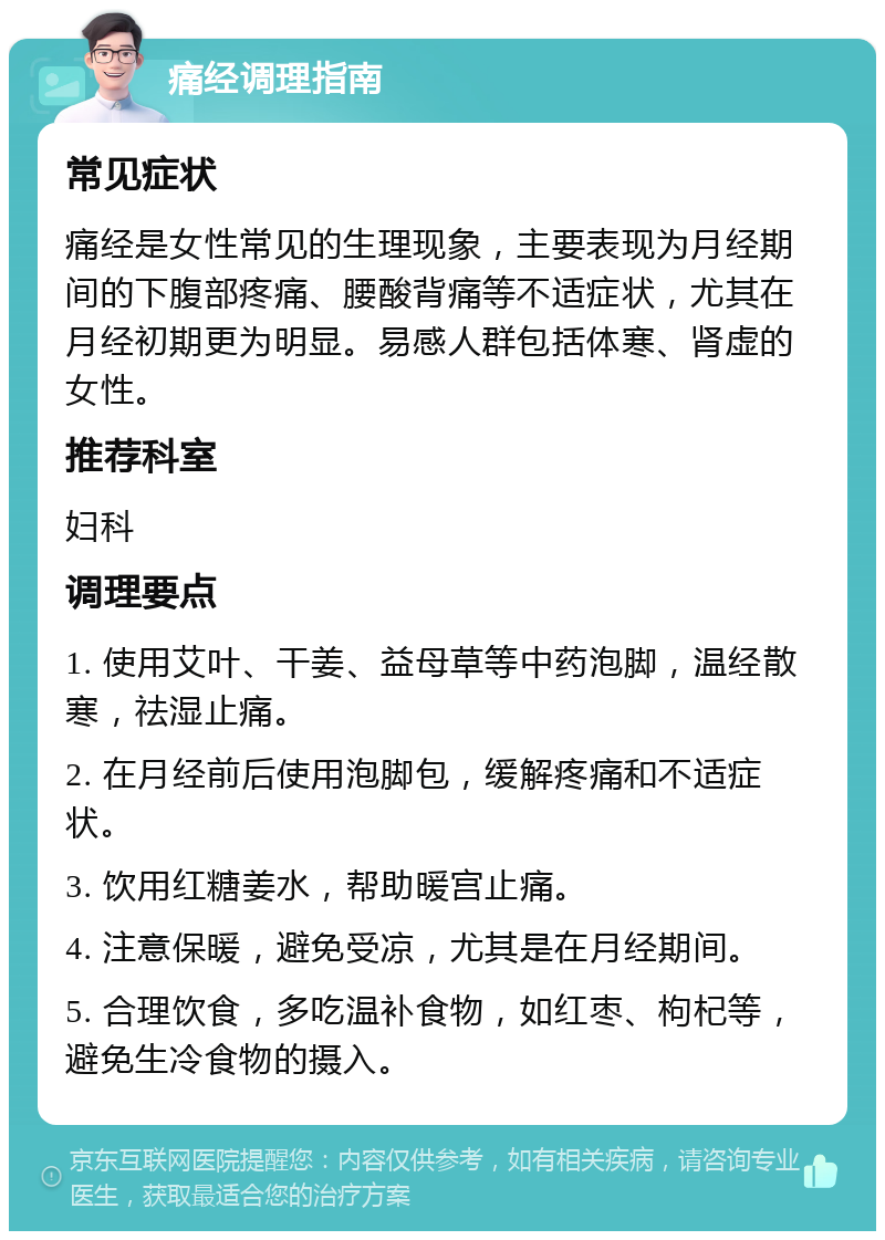 痛经调理指南 常见症状 痛经是女性常见的生理现象，主要表现为月经期间的下腹部疼痛、腰酸背痛等不适症状，尤其在月经初期更为明显。易感人群包括体寒、肾虚的女性。 推荐科室 妇科 调理要点 1. 使用艾叶、干姜、益母草等中药泡脚，温经散寒，祛湿止痛。 2. 在月经前后使用泡脚包，缓解疼痛和不适症状。 3. 饮用红糖姜水，帮助暖宫止痛。 4. 注意保暖，避免受凉，尤其是在月经期间。 5. 合理饮食，多吃温补食物，如红枣、枸杞等，避免生冷食物的摄入。