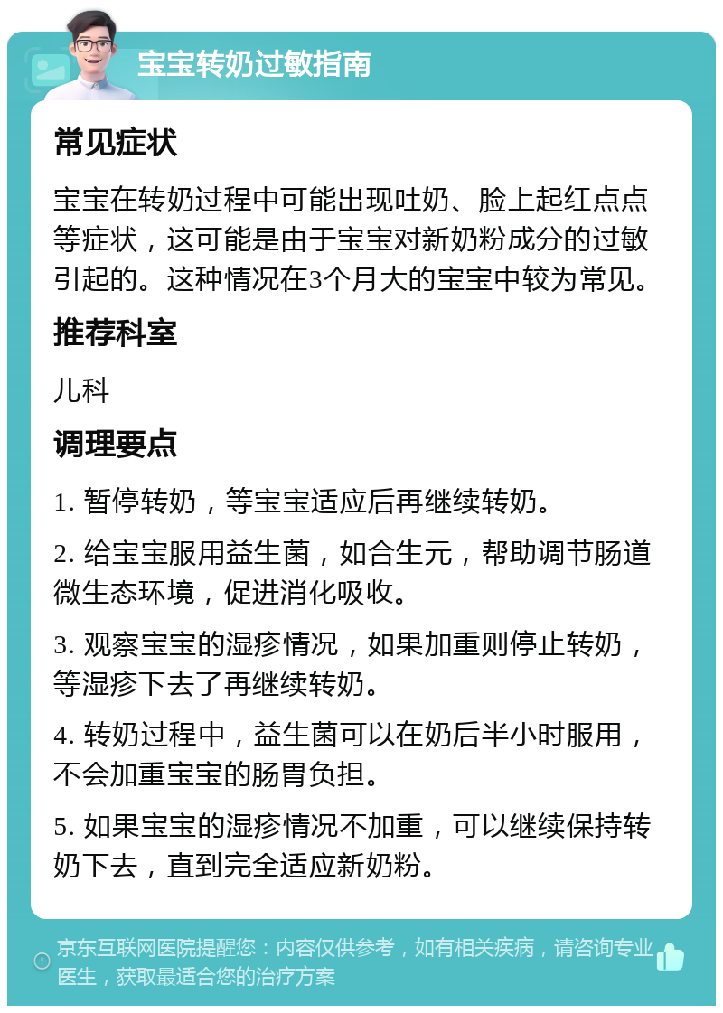 宝宝转奶过敏指南 常见症状 宝宝在转奶过程中可能出现吐奶、脸上起红点点等症状，这可能是由于宝宝对新奶粉成分的过敏引起的。这种情况在3个月大的宝宝中较为常见。 推荐科室 儿科 调理要点 1. 暂停转奶，等宝宝适应后再继续转奶。 2. 给宝宝服用益生菌，如合生元，帮助调节肠道微生态环境，促进消化吸收。 3. 观察宝宝的湿疹情况，如果加重则停止转奶，等湿疹下去了再继续转奶。 4. 转奶过程中，益生菌可以在奶后半小时服用，不会加重宝宝的肠胃负担。 5. 如果宝宝的湿疹情况不加重，可以继续保持转奶下去，直到完全适应新奶粉。