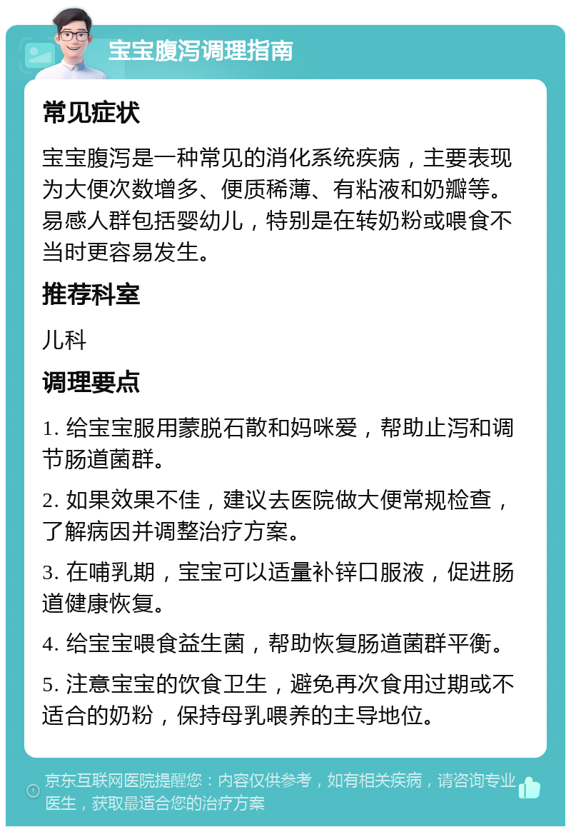 宝宝腹泻调理指南 常见症状 宝宝腹泻是一种常见的消化系统疾病，主要表现为大便次数增多、便质稀薄、有粘液和奶瓣等。易感人群包括婴幼儿，特别是在转奶粉或喂食不当时更容易发生。 推荐科室 儿科 调理要点 1. 给宝宝服用蒙脱石散和妈咪爱，帮助止泻和调节肠道菌群。 2. 如果效果不佳，建议去医院做大便常规检查，了解病因并调整治疗方案。 3. 在哺乳期，宝宝可以适量补锌口服液，促进肠道健康恢复。 4. 给宝宝喂食益生菌，帮助恢复肠道菌群平衡。 5. 注意宝宝的饮食卫生，避免再次食用过期或不适合的奶粉，保持母乳喂养的主导地位。