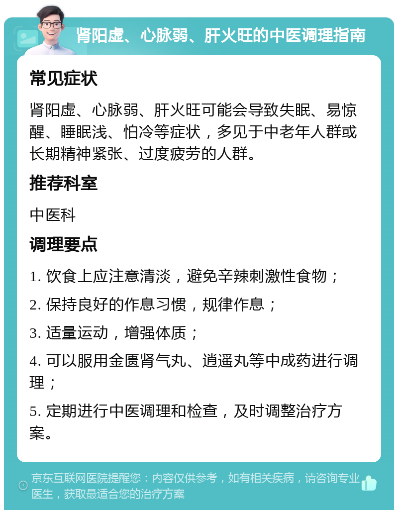 肾阳虚、心脉弱、肝火旺的中医调理指南 常见症状 肾阳虚、心脉弱、肝火旺可能会导致失眠、易惊醒、睡眠浅、怕冷等症状，多见于中老年人群或长期精神紧张、过度疲劳的人群。 推荐科室 中医科 调理要点 1. 饮食上应注意清淡，避免辛辣刺激性食物； 2. 保持良好的作息习惯，规律作息； 3. 适量运动，增强体质； 4. 可以服用金匮肾气丸、逍遥丸等中成药进行调理； 5. 定期进行中医调理和检查，及时调整治疗方案。