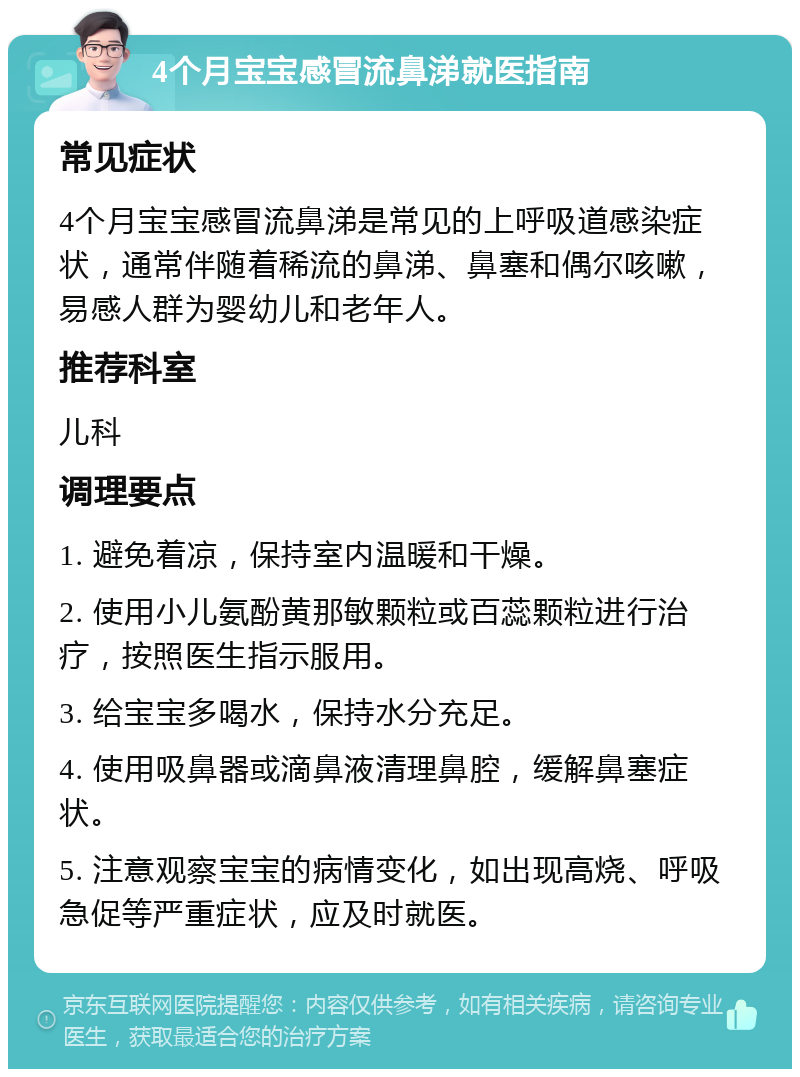 4个月宝宝感冒流鼻涕就医指南 常见症状 4个月宝宝感冒流鼻涕是常见的上呼吸道感染症状，通常伴随着稀流的鼻涕、鼻塞和偶尔咳嗽，易感人群为婴幼儿和老年人。 推荐科室 儿科 调理要点 1. 避免着凉，保持室内温暖和干燥。 2. 使用小儿氨酚黄那敏颗粒或百蕊颗粒进行治疗，按照医生指示服用。 3. 给宝宝多喝水，保持水分充足。 4. 使用吸鼻器或滴鼻液清理鼻腔，缓解鼻塞症状。 5. 注意观察宝宝的病情变化，如出现高烧、呼吸急促等严重症状，应及时就医。