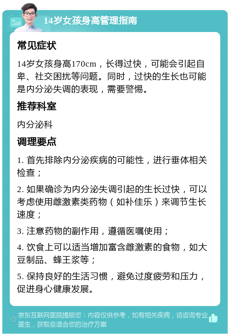 14岁女孩身高管理指南 常见症状 14岁女孩身高170cm，长得过快，可能会引起自卑、社交困扰等问题。同时，过快的生长也可能是内分泌失调的表现，需要警惕。 推荐科室 内分泌科 调理要点 1. 首先排除内分泌疾病的可能性，进行垂体相关检查； 2. 如果确诊为内分泌失调引起的生长过快，可以考虑使用雌激素类药物（如补佳乐）来调节生长速度； 3. 注意药物的副作用，遵循医嘱使用； 4. 饮食上可以适当增加富含雌激素的食物，如大豆制品、蜂王浆等； 5. 保持良好的生活习惯，避免过度疲劳和压力，促进身心健康发展。