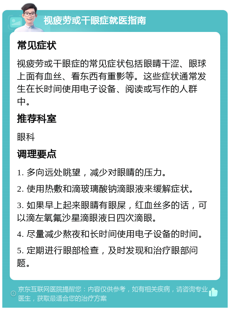 视疲劳或干眼症就医指南 常见症状 视疲劳或干眼症的常见症状包括眼睛干涩、眼球上面有血丝、看东西有重影等。这些症状通常发生在长时间使用电子设备、阅读或写作的人群中。 推荐科室 眼科 调理要点 1. 多向远处眺望，减少对眼睛的压力。 2. 使用热敷和滴玻璃酸钠滴眼液来缓解症状。 3. 如果早上起来眼睛有眼屎，红血丝多的话，可以滴左氧氟沙星滴眼液日四次滴眼。 4. 尽量减少熬夜和长时间使用电子设备的时间。 5. 定期进行眼部检查，及时发现和治疗眼部问题。