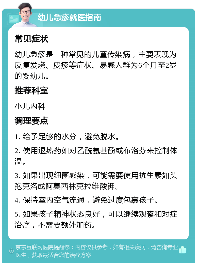 幼儿急疹就医指南 常见症状 幼儿急疹是一种常见的儿童传染病，主要表现为反复发烧、皮疹等症状。易感人群为6个月至2岁的婴幼儿。 推荐科室 小儿内科 调理要点 1. 给予足够的水分，避免脱水。 2. 使用退热药如对乙酰氨基酚或布洛芬来控制体温。 3. 如果出现细菌感染，可能需要使用抗生素如头孢克洛或阿莫西林克拉维酸钾。 4. 保持室内空气流通，避免过度包裹孩子。 5. 如果孩子精神状态良好，可以继续观察和对症治疗，不需要额外加药。