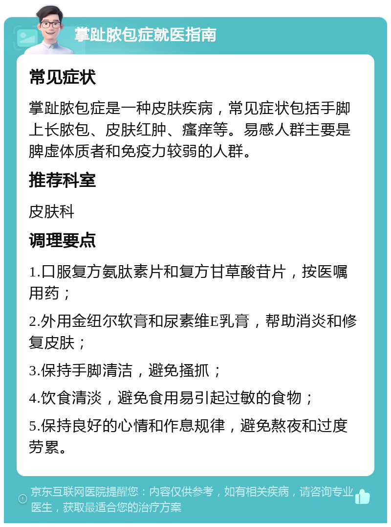 掌趾脓包症就医指南 常见症状 掌趾脓包症是一种皮肤疾病，常见症状包括手脚上长脓包、皮肤红肿、瘙痒等。易感人群主要是脾虚体质者和免疫力较弱的人群。 推荐科室 皮肤科 调理要点 1.口服复方氨肽素片和复方甘草酸苷片，按医嘱用药； 2.外用金纽尔软膏和尿素维E乳膏，帮助消炎和修复皮肤； 3.保持手脚清洁，避免搔抓； 4.饮食清淡，避免食用易引起过敏的食物； 5.保持良好的心情和作息规律，避免熬夜和过度劳累。