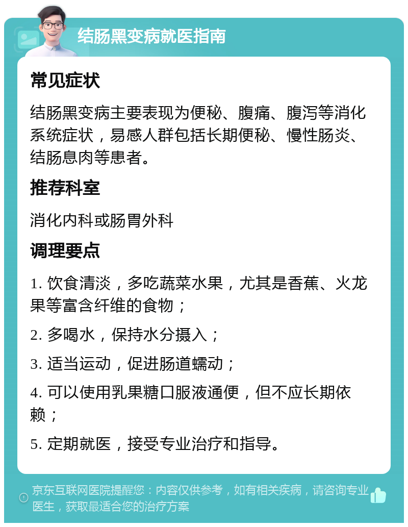 结肠黑变病就医指南 常见症状 结肠黑变病主要表现为便秘、腹痛、腹泻等消化系统症状，易感人群包括长期便秘、慢性肠炎、结肠息肉等患者。 推荐科室 消化内科或肠胃外科 调理要点 1. 饮食清淡，多吃蔬菜水果，尤其是香蕉、火龙果等富含纤维的食物； 2. 多喝水，保持水分摄入； 3. 适当运动，促进肠道蠕动； 4. 可以使用乳果糖口服液通便，但不应长期依赖； 5. 定期就医，接受专业治疗和指导。